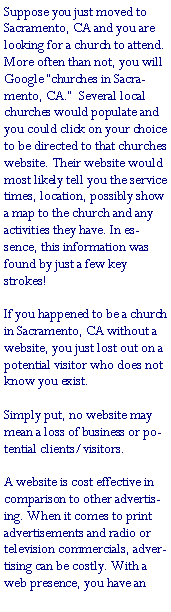 Text Box: Suppose you just moved to Sacramento, CA and you are looking for a church to attend. More often than not, you will Google �churches in Sacramento, CA.�  Several local churches would populate and you could click on your choice to be directed to that churches website. Their website would most likely tell you the service times, location, possibly show a map to the church and any activities they have. In essence, this information was found by just a few key strokes!If you happened to be a church in Sacramento, CA without a website, you just lost out on a potential visitor who does not know you exist. Simply put, no website may mean a loss of business or potential clients/visitors.A website is cost effective in comparison to other advertising. When it comes to print advertisements and radio or television commercials, advertising can be costly. With a web presence, you have an 