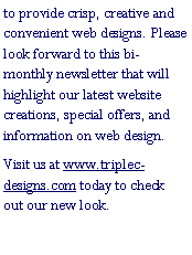 Text Box: to provide crisp, creative and convenient web designs. Please look forward to this bi-monthly newsletter that will highlight our latest website creations, special offers, and information on web design.Visit us at www.triplec-designs.com today to check out our new look.