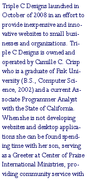 Text Box: Triple C Designs launched in October of 2008 in an effort to provide inexpensive and innovative websites to small businesses and organizations. Triple C Designs is owned and operated by Camille C. Crisp who is a graduate of Fisk University (B.S., Computer Science, 2002) and a current Associate Programmer Analyst with the State of California. When she is not developing websites and desktop applications she can be found spending time with her son, serving as a Greeter at Center of Praise International Ministries, providing community service with 