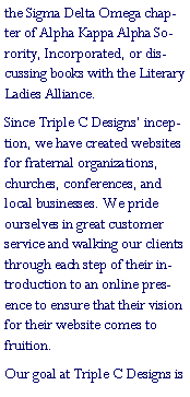 Text Box: the Sigma Delta Omega chapter of Alpha Kappa Alpha Sorority, Incorporated, or discussing books with the Literary Ladies Alliance. Since Triple C Designs� inception, we have created websites for fraternal organizations, churches, conferences, and local businesses. We pride ourselves in great customer service and walking our clients through each step of their introduction to an online presence to ensure that their vision for their website comes to fruition.Our goal at Triple C Designs is 