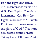 Text Box: Fit 4 the Fight is an annual men�s conference that is held at St. Paul Baptist Church in Sacramento, CA. Fit 4 the Fights� mission is to "Educate, Equip and Empower men to the glory of God." This years conference entitled "Men Taking Care of Business" will 