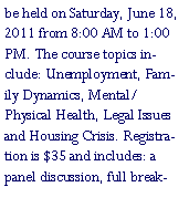 Text Box: be held on Saturday, June 18, 2011 from 8:00 AM to 1:00 PM. The course topics include: Unemployment, Family Dynamics, Mental/Physical Health, Legal Issues and Housing Crisis. Registration is $35 and includes: a panel discussion, full break