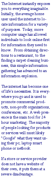 Text Box: The Internet instantly exposes you to everything imaginable. Initially, the average home user used the internet to locate information for a variety of purposes. Today, more computer usage has allowed individuals to look online first for information they need to know.  From obtaining directions to a restaurant, to the finding a carpet cleaning business, this simple information gathering has advanced to an information explosion.The internet has become one of life�s necessities. It is everywhere you go and is used to promote commercial products, non-profit organizations, conferences, etc. A web presence is the main tool for 24 hour marketing. The majority of people looking for products or services will most likely �Google� what they want using their pc, laptop smart phone or netbook.If a store or service provider does not have a website of their own, it puts them at a severe disadvantage. 