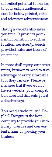 Text Box: unlimited potential to market to your online audience at a cost far below printed, radio, and television advertisements.
Having a website also saves you time. It provides pertinent information to such as: location, services/products provided, sales and hours of operations.In these challenging economic times, businesses need to take advantage of every affordable tool they can use. Please remember that if you do not have a website, your competition does and that puts you at a disadvantage.You need a website, and Triple C Designs  is the best company to provide you with a crisp, creative and convenient means of growing your business.