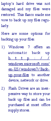 Text Box: laptop�s hard drive was not damaged and my files were restored. This fiasco made me vow to back up my files regularly.Here are some options for backing up your files:Windows 7 offers an automatic back up http://windows.microsoft.com/en-US/windows7/Back-up-your-files to another device, network or drive.Flash Drives are an inexpensive way to store your back up files and can be purchased at most office supply stores.