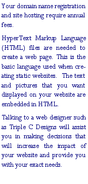 Text Box: Your domain name registration and site hosting require annual fees.HyperText Markup Language (HTML) files are needed to create a web page. This is the basic language used when creating static websites.  The text and pictures that you want displayed on your website are embedded in HTML.Talking to a web designer such as Triple C Designs will assist you in making decisions that will increase the impact of your website and provide you with your exact needs.