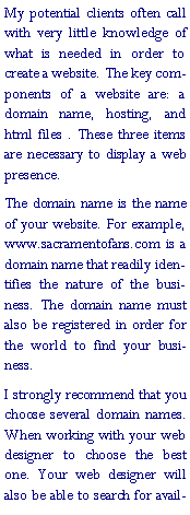 Text Box: My potential clients often call with very little knowledge of what is needed in order to create a website. The key components of a website are: a domain name, hosting, and html files . These three items are necessary to display a web presence.The domain name is the name of your website. For example, www.sacramentofans.com is a domain name that readily identifies the nature of the business. The domain name must also be registered in order for the world to find your business.I strongly recommend that you choose several domain names. When working with your web designer to choose the best one. Your web designer will also be able to search for avail