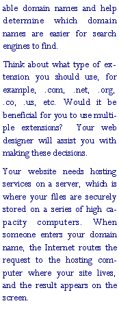 Text Box: able domain names and help determine which domain names are easier for search engines to find. Think about what type of extension you should use, for example, .com, .net, .org, .co, .us, etc. Would it be beneficial for you to use multiple extensions?  Your web designer will assist you with making these decisions.Your website needs hosting services on a server, which is where your files are securely stored on a series of high capacity computers. When someone enters your domain name, the Internet routes the request to the hosting computer where your site lives, and the result appears on the screen.
