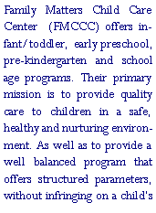 Text Box: Family Matters Child Care Center  (FMCCC) offers infant/toddler,  early preschool, pre-kindergarten and school age programs. Their primary mission is to provide quality care to children in a safe, healthy and nurturing environment. As well as to provide a well balanced program that offers structured parameters, without infringing on a child�s 