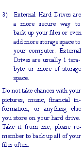 Text Box: External Hard Drives are a more secure way to back up your files or even add more storage space to your computer. External Drives are usually 1 terabyte or more of storage space.Do not take chances with your pictures, music, financial information, or anything else you store on your hard drive. Take it from me, please remember to back up all of your files often.