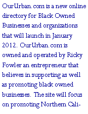 Text Box: OurUrban.com is a new online directory for Black Owned Businesses and organizations that will launch in January 2012. OurUrban.com is owned and operated by Ricky Fowler an entrepreneur that believes in supporting as well as promoting black owned businesses. The site will focus on promoting Northern Cali