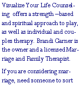 Text Box: Visualize Your Life Counseling  offers a strength �based and spiritual approach to play, as well as individual and couples therapy. Brandi Garner is the owner and a licensed Marriage and Family Therapist.If you are considering marriage, need someone to sort 