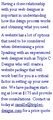 Text Box: Having a close relationship with your web designer is important in understanding how the design process works and obtaining what you need.A website has a lot of options that need to be considered when determining a price. Speaking with an experienced web designer such as Triple C Designs who will create a website package that will work best for you is a critical factor in setting up your new site. We have packages starting as low as $175 and provide free consultations. Contact us today at camille@triplec-designs.com for a price quote.